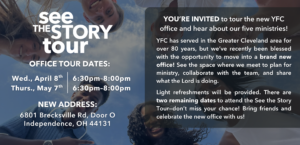 See the Story Tour dates: Wednesday, April 8th at 6:30-8pm and Thursday, May 7th at 6:30-8pm. New Address: 6801 Brecksville Rd, Door O Independence, OH 44131. YOU’RE INVITED to tour the new YFC office and hear about our five ministries! YFC has served in the Greater Cleveland area for over 80 years, but we’ve recently been blessed with the opportunity to move into a brand new office! See the space where we meet to plan for ministry, collaborate with the team, and share what the Lord is doing. Light refreshments will be provided. There are two remaining dates to attend the See the Story Tour—don’t miss your chance! Bring friends and celebrate the new office with us!